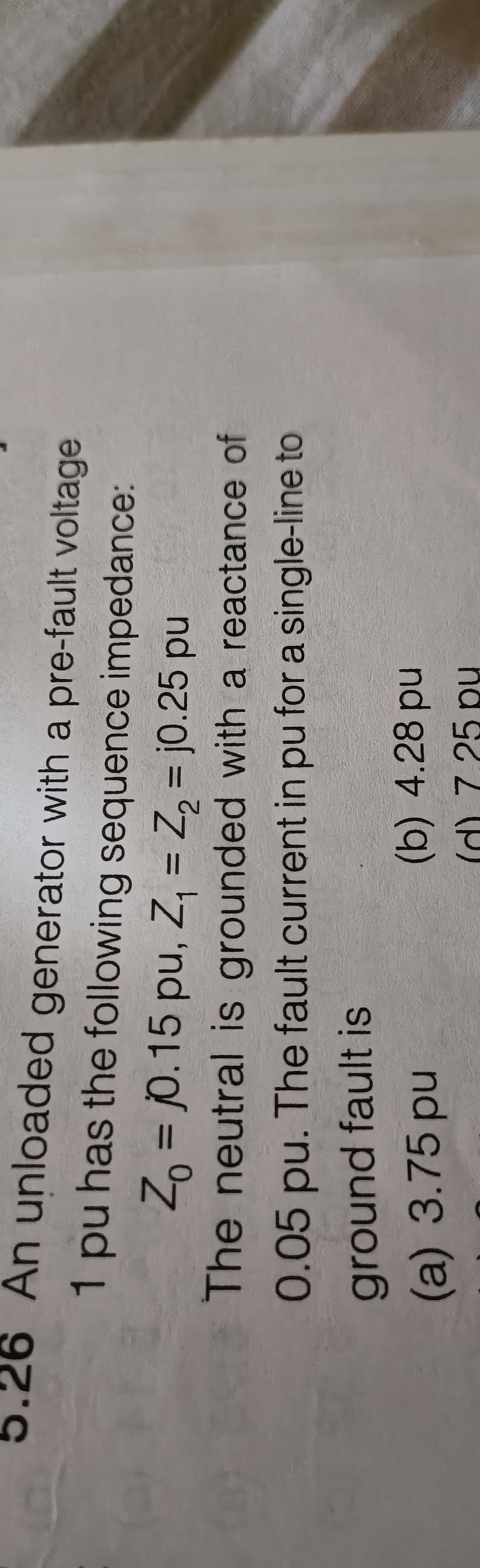 (9)
An unloaded generator with a pre-fault voltage
1 pu has the following sequence impedance:
Zo = 0.15 pu, Z₁ = Z₂ = 0.25 pu
The neutral is grounded with a reactance of
0.05 pu. The fault current in pu for a single-line to
ground fault is
(a) 3.75 pu
(b) 4.28 pu
(d) 7 25 pu