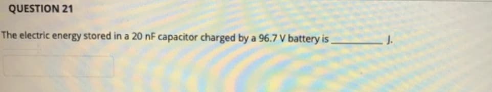 QUESTION 21
The electric energy stored in a 20 nF capacitor charged by a 96.7 V battery is
J.