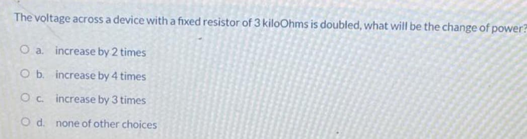 The voltage across a device with a fixed resistor of 3 kiloOhms is doubled, what will be the change of power?
O a. increase by 2 times
O b.
increase by 4 times
Oc
increase by 3 times
O d.
none of other choices