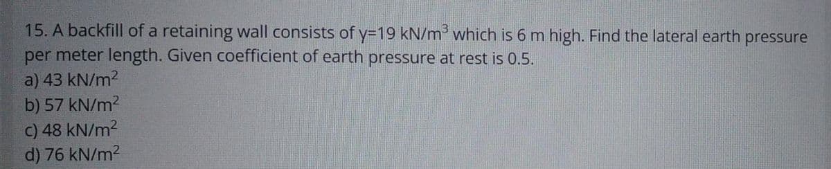 15. A backfill of a retaining wall consists of y=19 kN/m³ which is 6 m high. Find the lateral earth pressure
per meter length. Given coefficient of earth pressure at rest is 0.5.
a) 43 kN/m²
b) 57 kN/m²
c) 48 kN/m²
d) 76 kN/m²