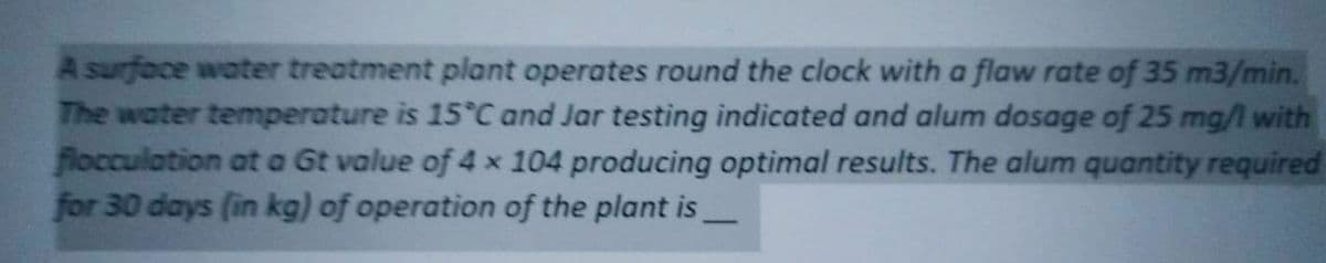 A surface water treatment plant operates round the clock with a flaw rate of 35 m3/min.
The water temperature is 15°C and Jar testing indicated and alum dosage of 25 mg/l with
flocculation at a Gt value of 4 x 104 producing optimal results. The alum quantity required
for 30 days (in kg) of operation of the plant is