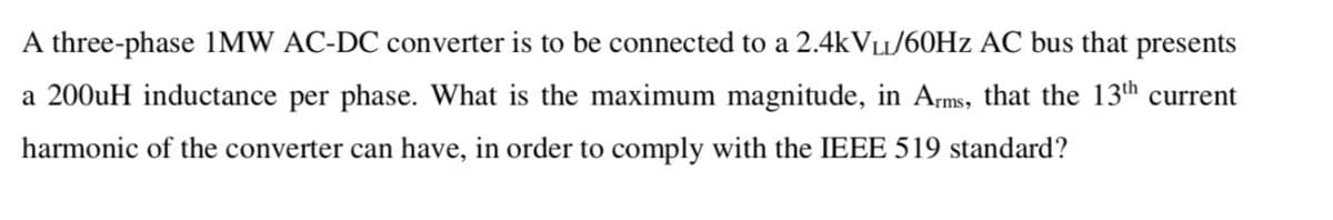 A three-phase 1MW AC-DC converter is to be connected to a 2.4kVLL/60Hz AC bus that presents
a 200uH inductance per phase. What is the maximum magnitude, in Arms, that the 13th current
harmonic of the converter can have, in order to comply with the IEEE 519 standard?