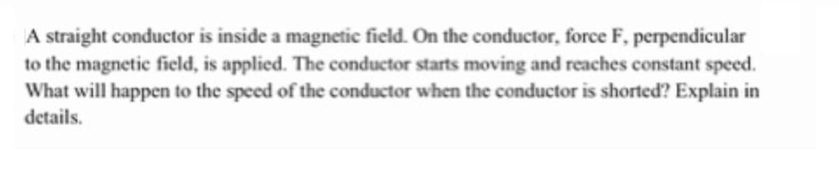 A straight conductor is inside a magnetic field. On the conductor, force F, perpendicular
to the magnetic field, is applied. The conductor starts moving and reaches constant speed.
What will happen to the speed of the conductor when the conductor is shorted? Explain in
details.