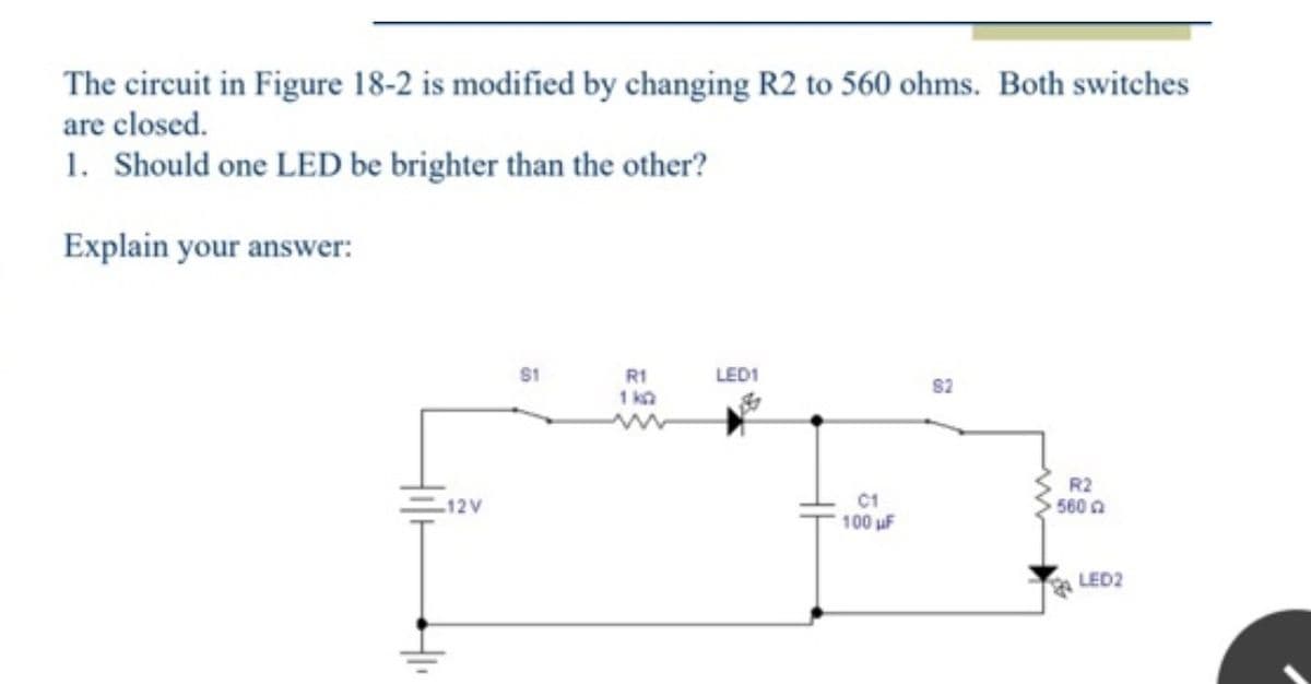 The circuit in Figure 18-2 is modified by changing R2 to 560 ohms. Both switches
are closed.
1. Should one LED be brighter than the other?
Explain your answer:
12V
$1
R1
1kQ
LED1
C1
100 uF
82
R2
560
LED2