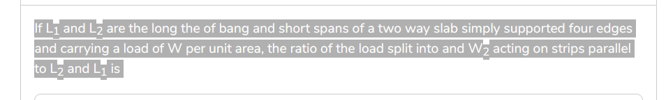 If L₁ and L₂ are the long the of bang and short spans of a two way slab simply supported four edges
and carrying a load of W per unit area, the ratio of the load split into and W₂ acting on strips parallel
to L₂ and L₁ is