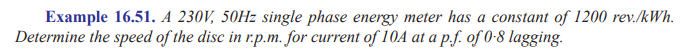 Example 16.51. A 230V, 50Hz single phase energy meter has a constant of 1200 rev./kWh.
Determine the speed of the disc in r.p.m. for current of 10A at a p.f. of 0-8 lagging.