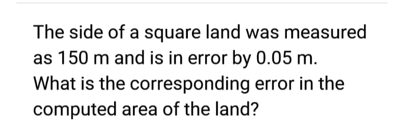 The side of a square land was measured
as 150 m and is in error by 0.05 m.
What is the corresponding error in the
computed area of the land?