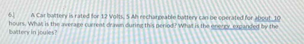 6. A Car battery is rated for 12 Volts, 5 Ah rechargeable battery can be operated for about 10
hours. What is the average current drawn during this period? What is the energy expanded by the
battery in joules?