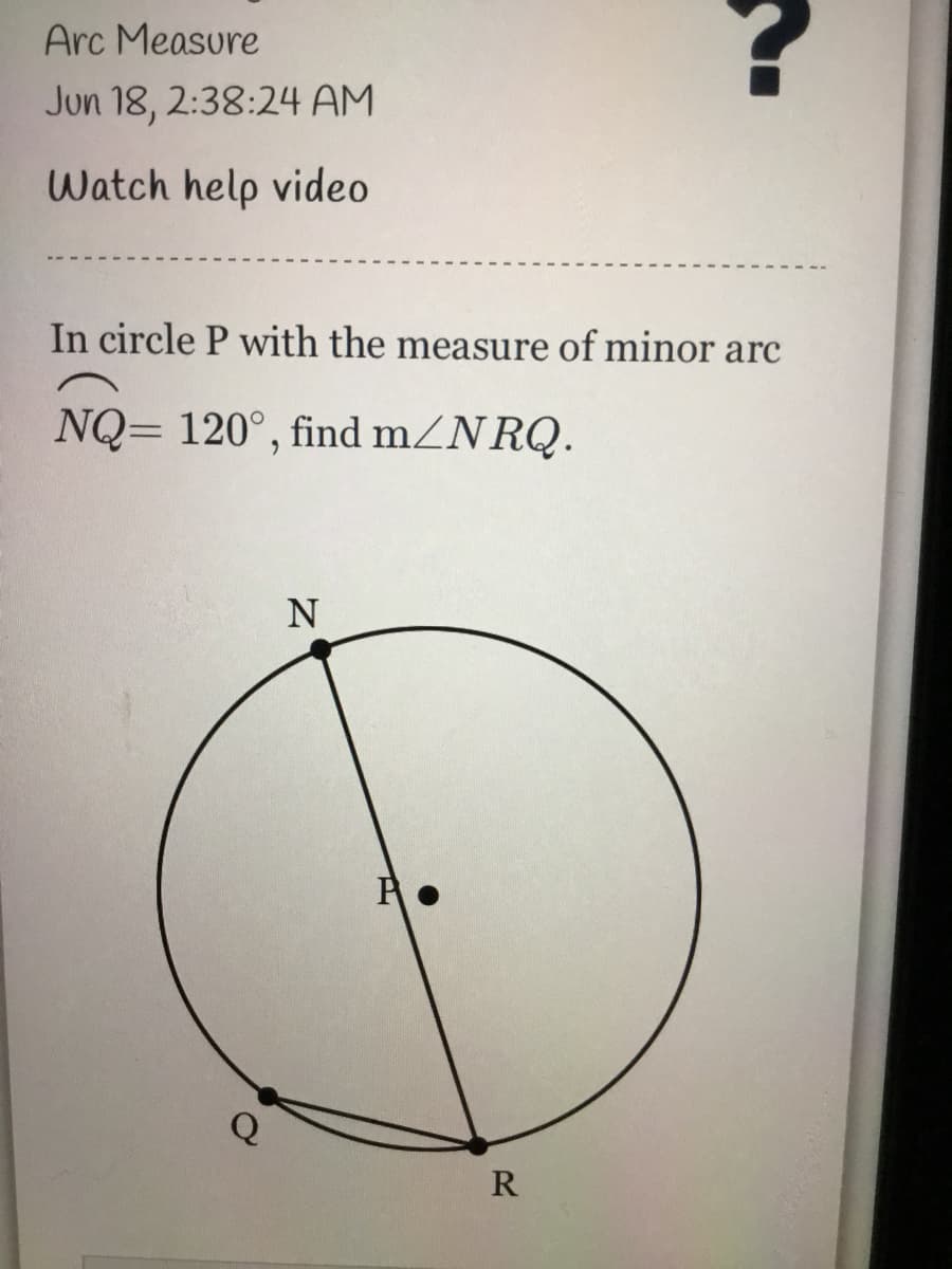 ### Arc Measure

**Date:** Jun 18, 2:38:24 AM

---

### Watch Help Video

---

#### Problem Statement:
In circle \( P \) with the measure of minor arc \( \overset{\frown}{NQ} = 120^{\circ} \), find \( m \angle NRQ \).

#### Diagram Explanation:
- The given diagram represents a circle with center \( P \).
- Points \( N \), \( Q \), and \( R \) are on the circumference of the circle.
- The minor arc \( \overset{\frown}{NQ} \) is marked, and its measure is given as \( 120^{\circ} \).
- Line segments \( NP \) and \( NR \) are radii of the circle, where segment \( NR \) is not perpendicular to the arc’s chord. 
- The angle \( \angle NRQ \) is formed by the intersection of line segments \( NR \) and \( RQ \).

Using this information and applying the properties of circles, specifically the relationship between central angles and inscribed angles, can help find the measure of the desired angle \( \angle NRQ \).