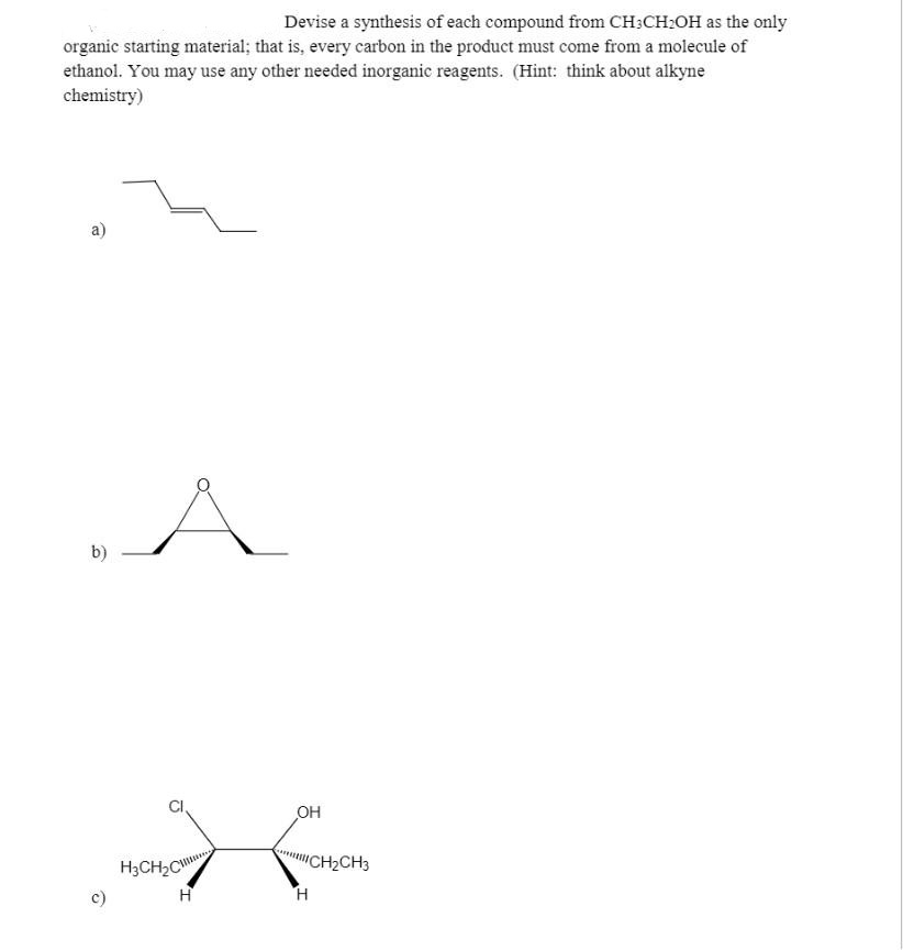 Devise a synthesis of each compound from CH:CH:OH as the only
organic starting material; that is, every carbon in the product must come from a molecule of
ethanol. You may use any other needed inorganic reagents. (Hint: think about alkyne
chemistry)
a)
A
.
b)
OH
"CH2CH3
H3CH2C
c)
H.
