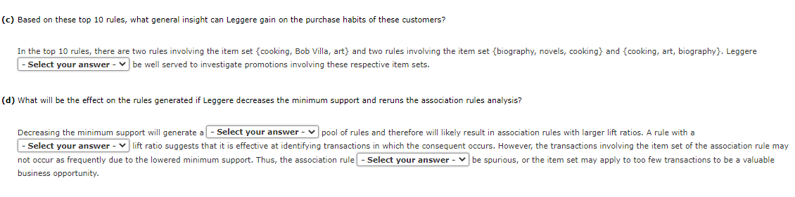 (c) Based on these top 10 rules, what general insight can Leggere gain on the purchase habits of these customers?
In the top 10 rules, there are two rules involving the item set (cooking, Bob Villa, art} and two rules involving the item set {biography, novels, cooking} and {cooking, art, biography}. Leggere
Select your answer - be well served to investigate promotions involving these respective item sets.
(d) What will be the effect on the rules generated if Leggere decreases the minimum support and reruns the association rules analysis?
Decreasing the minimum support will generate a - Select your answer-pool of rules and therefore will likely result in association rules with larger lift ratios. A rule with a
- Select your answer V lift ratio suggests that it is effective at identifying transactions in which the consequent occurs. However, the transactions involving the item set of the association rule may
not occur as frequently due to the lowered minimum support. Thus, the association rule - Select your answer - be spurious, or the item set may apply to too few transactions to be a valuable
business opportunity.