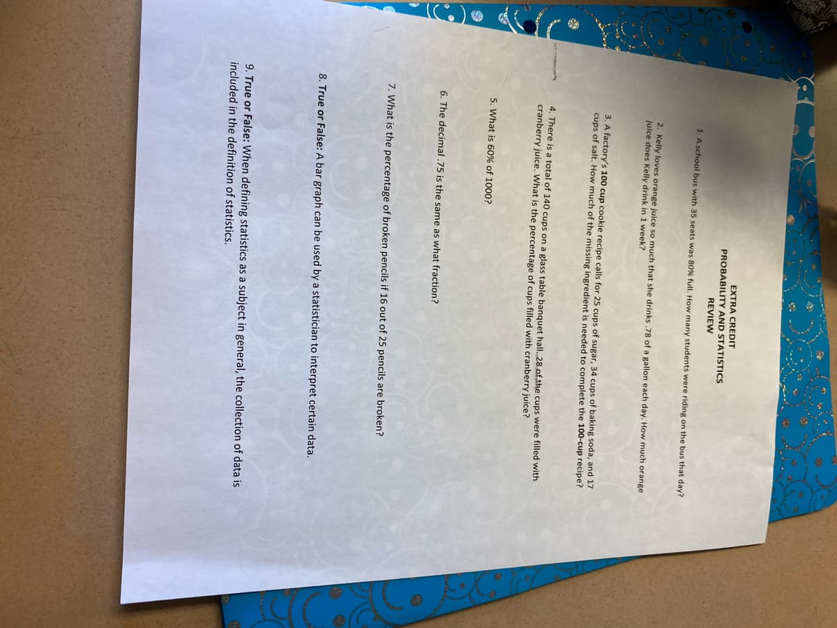 EXTRA CREDIT
PROBABILITY AND STATISTICS
REVIEW
1. A school bus with 35 seats was 80% full. How many students were riding on the bus that day?
2. Kelly loves orange juice so much that she drinks .78 of a gallon each day. How much orange.
juice does Kelly drink in 1 week?
3. A factory's 100 cup cookie recipe calls for 25 cups of sugar, 34 cups of baking soda, and 17
cups of salt. How much of the missing ingredient is needed to complete the 100-cup recipe?
4. There is a total of 140 cups on a glass table banquet hall. 28 of the cups were filled with
cranberry juice. What is the percentage of cups filled with cranberry juice?
5. What is 60% of 1000?
6. The decimal .75 is the same as what fraction?
7. What is the percentage of broken pencils if 16 out of 25 pencils are broken?
8. True or False: A bar graph can be used by a statistician to interpret certain data.
9. True or False: When defining statistics as a subject in general, the collection of data is
included in the definition of statistics.