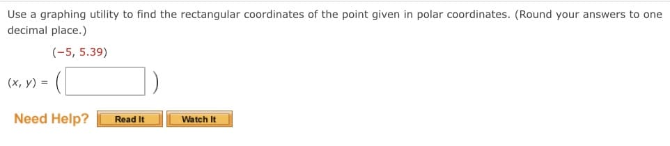 **Finding Rectangular Coordinates from Polar Coordinates**

Use a graphing utility to find the rectangular coordinates of the point given in polar coordinates. (Round your answers to one decimal place.)

Given Polar Coordinates:  
\((-5, 5.39)\)

Required Rectangular Coordinates \((x, y)\):
\( ( \:\_\_\_\_\_ \:, \:\_\_\_\_\_ \: ) \)

**Need Help?**
- [Read It]
- [Watch It]

**Instructions:**
1. Understand that polar coordinates \((r, θ)\) are represented by a radius \(r\) and an angle \(θ\) (in radians or degrees) from the positive x-axis.
2. To convert from polar coordinates to rectangular coordinates \((x, y)\), use the following formulas:
   - \( x = r \cos(θ) \)
   - \( y = r \sin(θ) \)
3. Input the given polar coordinates into your graphing utility or calculator.
4. Find the x and y values using the formulas for conversion.
5. Round your answers to one decimal place.
6. Enter the results in the provided rectangular coordinates box.

By watching the linked videos or reading the provided materials, you can gain a deeper understanding of this conversion process and solve similar problems effectively.