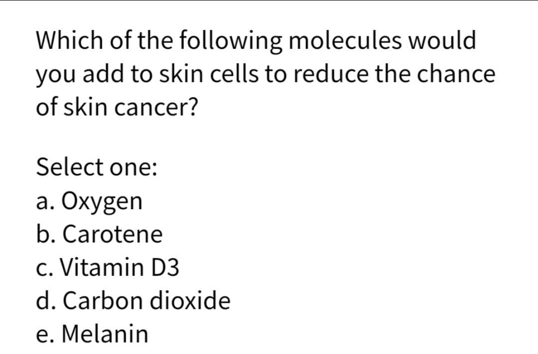 Which of the following molecules would
you add to skin cells to reduce the chance
of skin cancer?
Select one:
a. Oxygen
b. Carotene
c. Vitamin D3
d. Carbon dioxide
e. Melanin