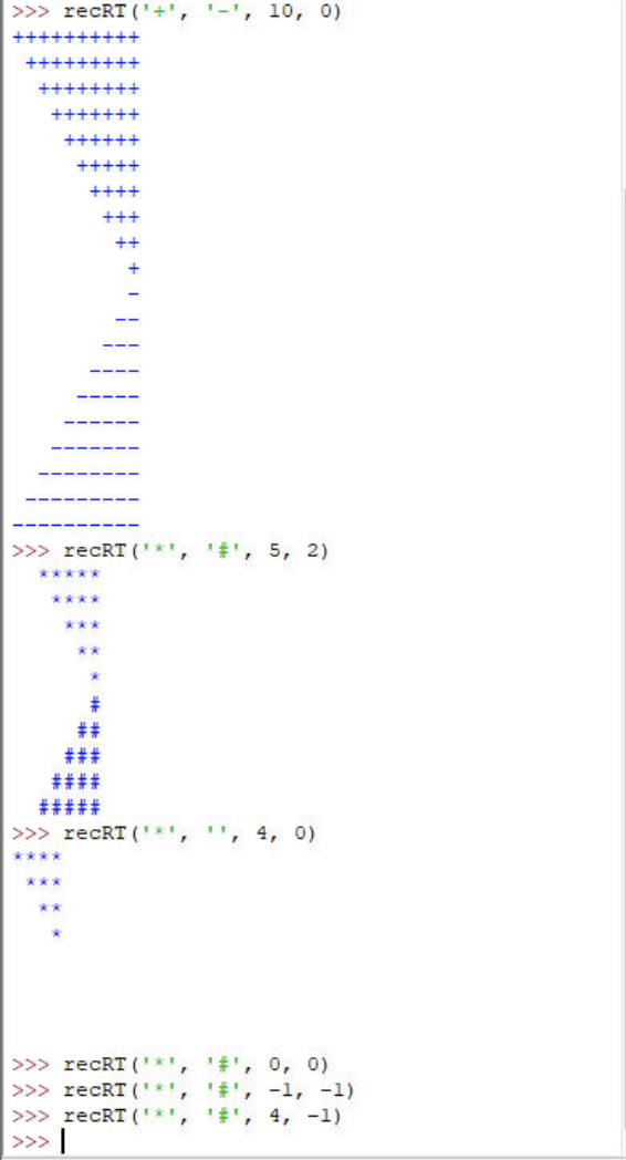 >>> reCRT ('+', 1, 10, 0)
++++++++
+++
++++
+++
>>> recRT (*¹, #¹, 5, 2)
****
***
***
**
+++
##
###
>>> recRT (**) "', 4, 0)
>>> recRT ('*', '#', 0, 0)
>>> recRT ('*',
'#', -1, -1)
>>> recRT (' ', '#', 4, -1)
>>> |