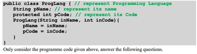 public class ProgLang { // represent Programming Language
String pName; // represent its name
protected int pCode; // represent its Code
ProgLang (String inName, int inCode) {
}
pName = inName;
pCode inCode;
Only consider the programme code given above, answer the following questions.