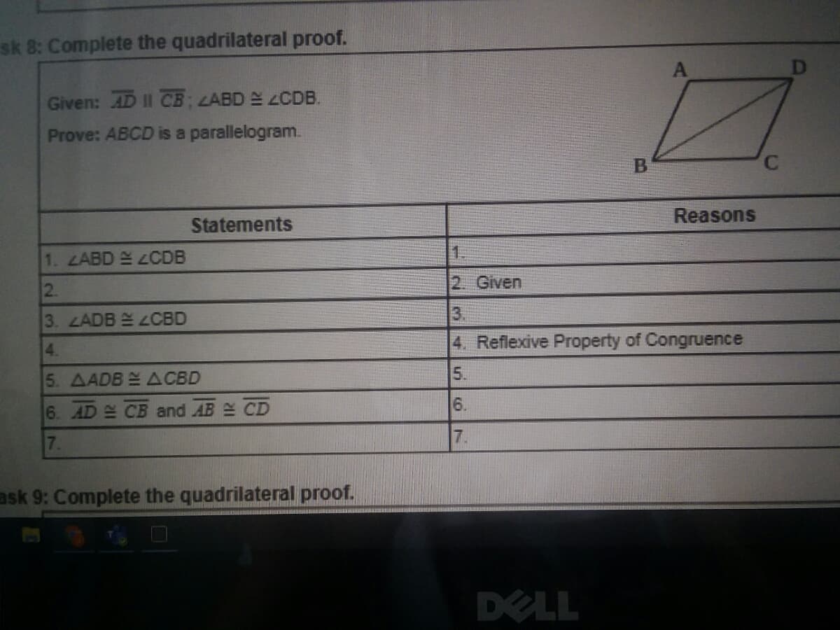 sk 8: Complete the quadrilateral proof.
Given: AD II CB; LABD ZCDB.
Prove: ABCD is a parallelogram.
B
C.
Reasons
Statements
1. LABD 2CDB
2.
2. Given
3. LADB 2OCBD
3.
4.
4. Reflexive Property of Congruence
5. AADB ACBD
5.
6.
6. AD CB and AB CD
7.
7.
ask 9: Complete the quadrilateral proof.
DELL
