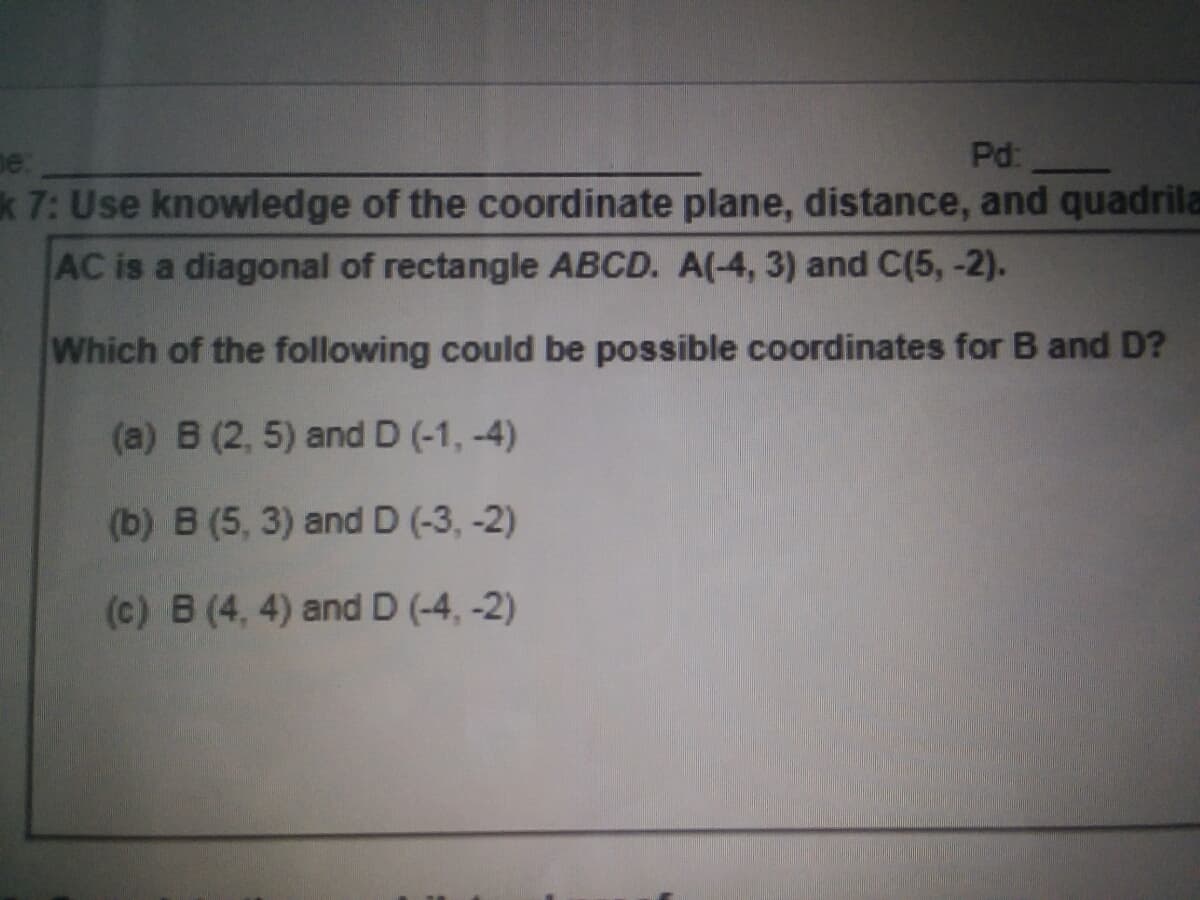 Pd:
k 7: Use knowledge of the coordinate plane, distance, and quadrila
AC is a diagonal of rectangle ABCD. A(-4, 3) and C(5, -2).
Which of the following could be possible coordinates for B and D?
(a) B (2, 5) and D (-1, -4)
(b) B (5, 3) and D (-3, -2)
(c) B (4, 4) and D (-4, -2)
