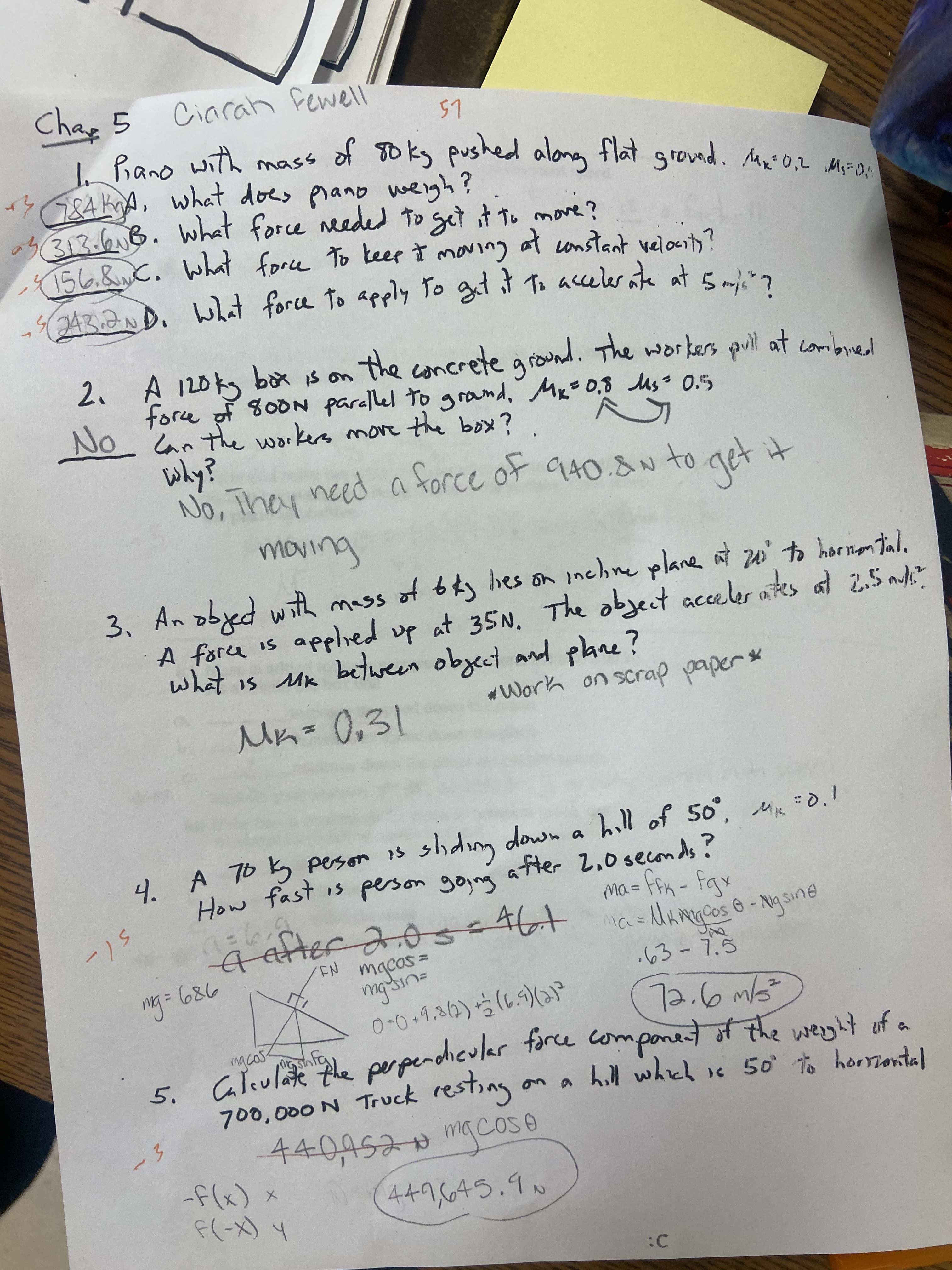 243.2ND. What to To git To ate at 5mli"?
How fast is gojng
Char 5
Ciarah fewell
of soks pushed along flat grownd. Ma0,2 MF O:
し5
with
alona flat grovnd. Mni 0,2 Ms-O;
mass
3684KA, what does pranb weigh?
313.613.
156.&C. What force To keep Ť maving at onstant velocnty?
what force needed to get it to move?
A 120kg box is o
force of 800N parallel to grand, Mx=0,8 uso 0.5
the
concrete ground. The workers pul at combired
2.
No an thhe workers more the box?
why?
No, They need a torce ot 940.8N to get it
+ル
of bkg bes on inchine plane at zu' to horinen tala
A force is applied up at 35N. The object acceler ates at Z.5 myli
what is Mix
ल
Mn=0,31
3. An obyed wth mass
between obzect and pane?
4. A 76 k peson is shdim down a hill of 50°
a fter 2,0seconds?
a hill of 50°, Mik
How fast is
%3D
46+
.63-7.5
- = DW
EN
%3D
mg:
789
0-0+9,82)5(6.5)(
5. Caleulate fhe pe perdiculer tarce component of the werght of .
on a hill which is 50 to horriontal
macas
700,000 N Truck resting
440,452 mgcO5 e
3.
buy
2.
(X-))
:C
