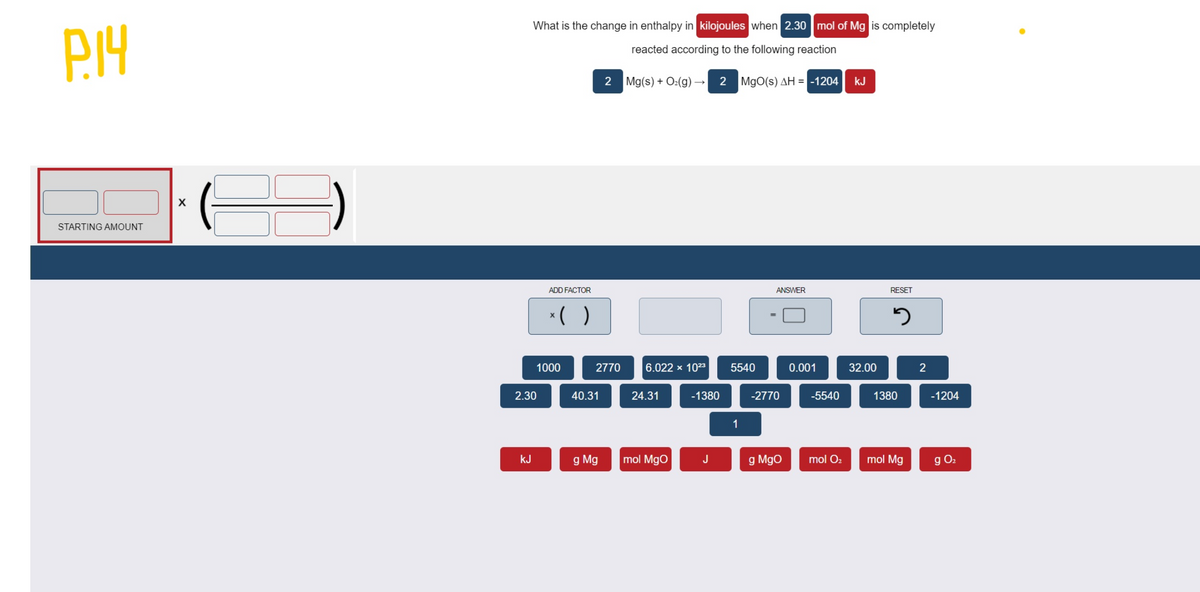 What is the change in enthalpy in kilojoules when 2.30 mol of Mg is completely
reacted according to the following reaction
2 Mg(s) + O:(g) -
2 MgO(s) AH = -1204
kJ
STARTING AMOUNT
ADD FACTOR
ANSWER
RESET
*( )
1000
2770
6.022 x 1023
5540
0.001
32.00
2
2.30
40.31
24.31
-1380
-2770
-5540
1380
-1204
1
kJ
g Mg
mol MgO
J
g Mgo
mol O2
mol Mg
g O2
