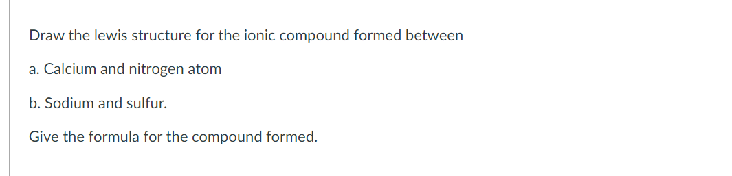 Draw the lewis structure for the ionic compound formed between
a. Calcium and nitrogen atom
b. Sodium and sulfur.
Give the formula for the compound formed.
