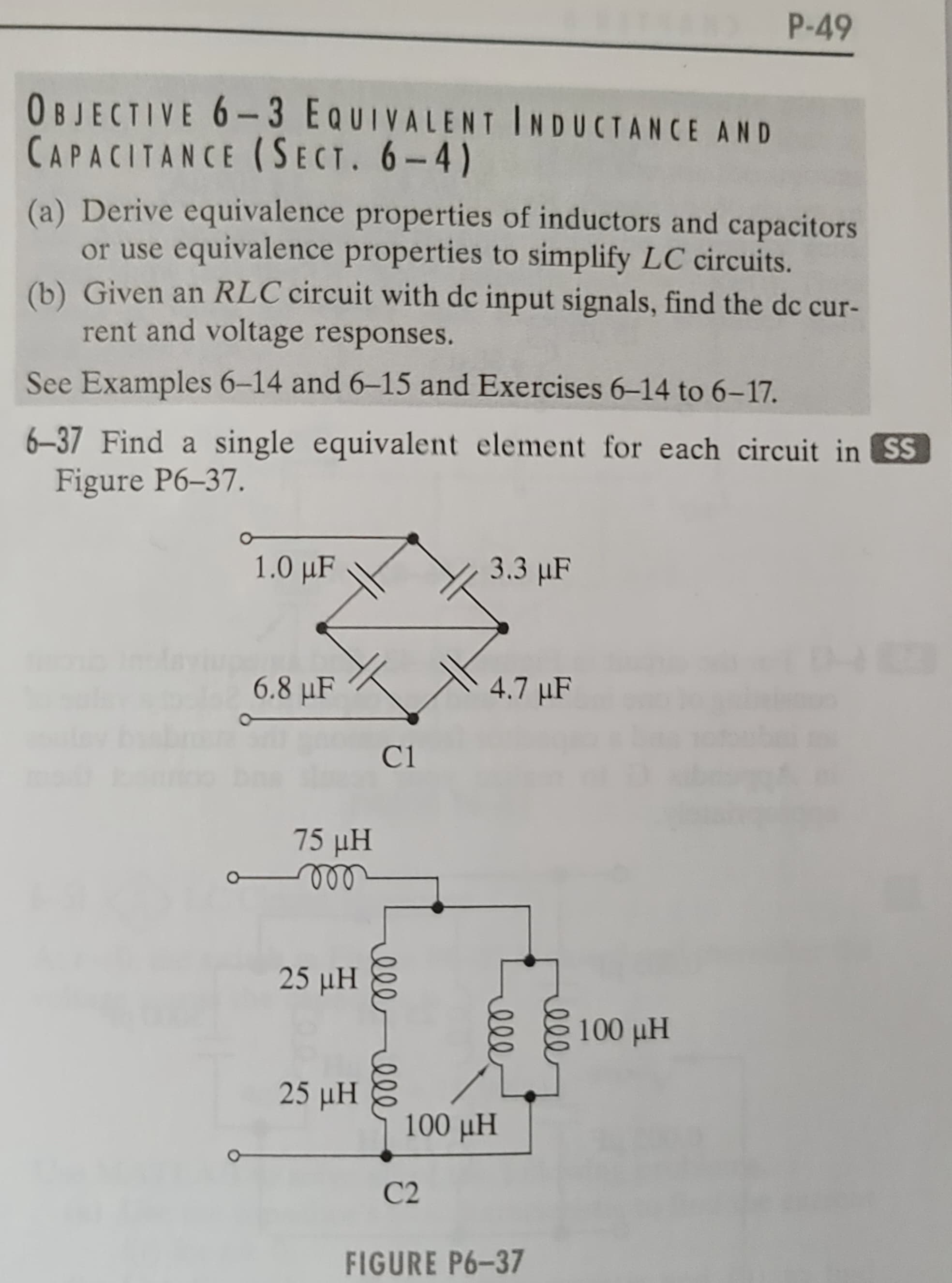 OBJECTIVE 6-3 EQUIVALENT INDUCTANCE AND
CAPACITANCE (SECT. 6-4)
(a) Derive equivalence properties of inductors and capacitors
or use equivalence properties to simplify LC circuits.
(b) Given an RLC circuit with dc input signals, find the dc cur-
rent and voltage responses.
See Examples 6-14 and 6-15 and Exercises 6-14 to 6-17.
6-37 Find a single equivalent element for each circuit in SS
Figure P6-37.
1.0 μF
6.8 μF
75 pH
25 μΗ
25 ΜΗ
C1
ellele
3.3 μF
C2
4.7 µF
мее
мее
100 pH
P-49
FIGURE P6-37
100 μΗ