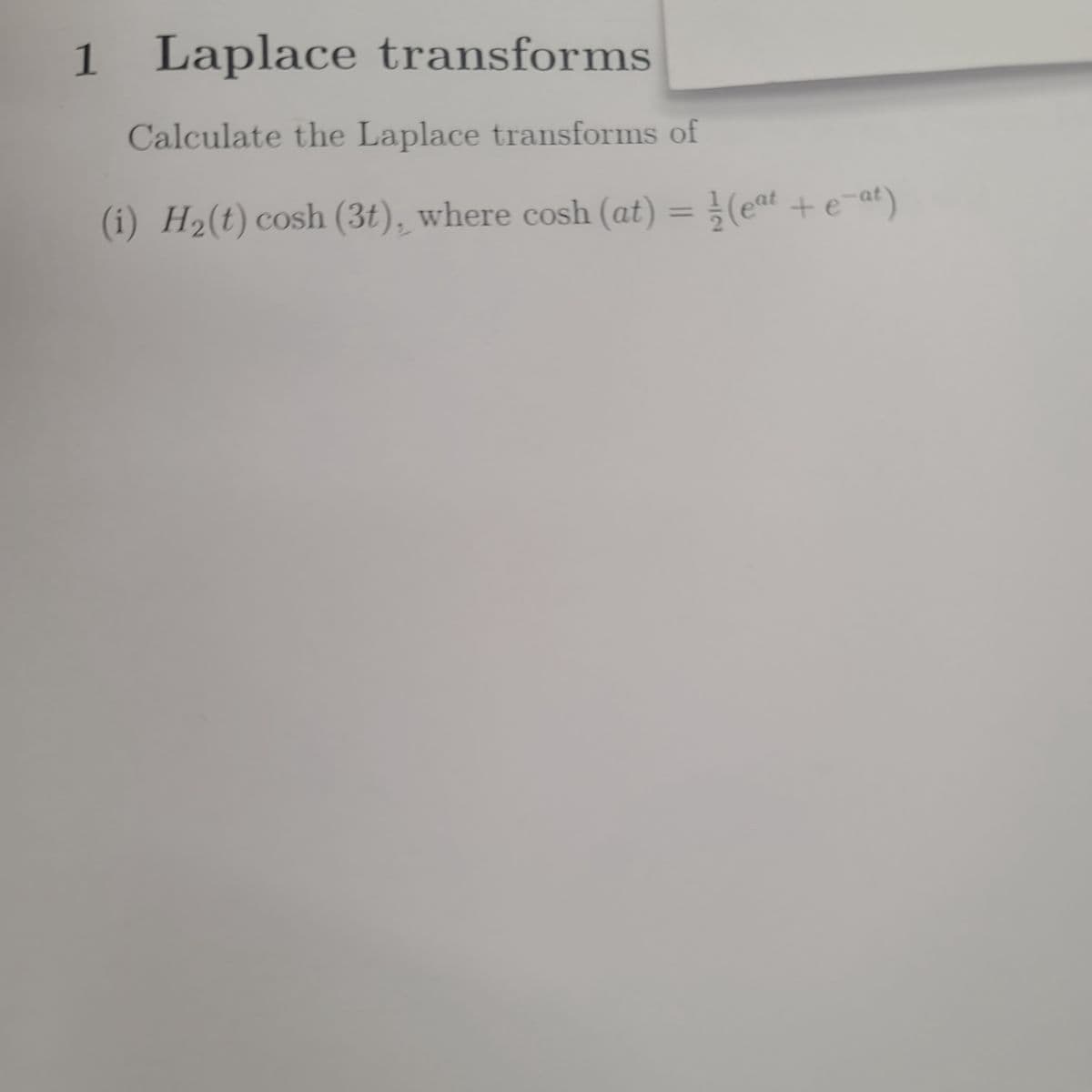 1 Laplace
transforms
Calculate the Laplace transforms of
(i) H₂(t) cosh (3t), where cosh (at) = ½⁄3 (eªt + e¯ªt)