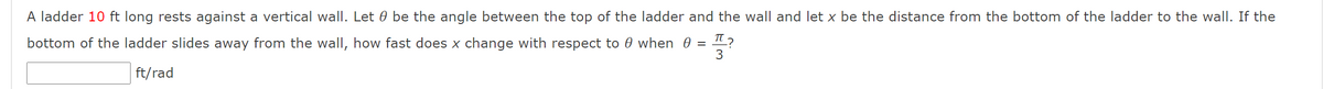 T ?
A ladder 10 ft long rests against a vertical wall. Let 0 be the angle between the top of the ladder and the wall and let x be the distance from the bottom of the ladder to the wall. If the
bottom of the ladder slides away from the wall, how fast does x change with respect to 0 when 0 =
ft/rad
