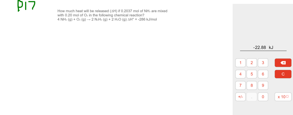 PI7
How much heat will be released (AH) if 0.2037 mol of NH3 are mixed
with 0.20 mol of O2 in the following chemical reaction?
4 NH3 (g) + O2 (g) → 2 N2H4 (g) + 2 H2O (g) AH° = -286 kJ/mol
%3D
-22.88 kJ
2
3
4
C
7
8
+/-
х 100
CO
1.
