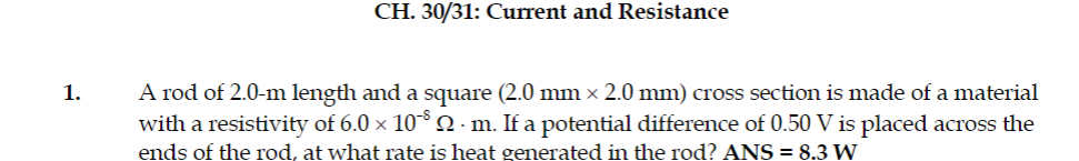 CH. 30/31: Current and Resistance
A rod of 2.0-m length and a square (2.0 mm × 2.0 mm) cross section is made of a material
with a resistivity of 6.0 x 10°Q·m. If a potential difference of 0.50 V is placed across the
1.
ends of the rod, at what rate is heat generated in the rod? ANS = 8.3 W
