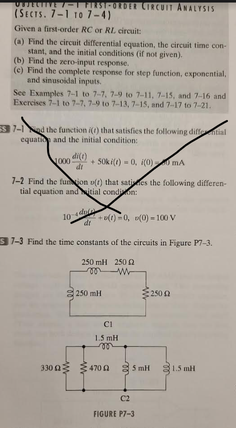 JECTIV
(SECTS. 7-1 TO 7-4)
FIRST-ORDER CIRCUIT ANALYSIS
Given a first-order RC or RL circuit:
(a) Find the circuit differential equation, the circuit time con-
stant, and the initial conditions (if not given).
(b) Find the zero-input response.
(c) Find the complete response for step function, exponential,
and sinusoidal inputs.
See Examples 7-1 to 7-7, 7-9 to 7-11, 7-15, and 7-16 and
Exercises 7-1 to 7-7, 7-9 to 7-13, 7-15, and 7-17 to 7-21.
SS 7-1nd the function i(t) that satisfies the following differential
equation and the initial condition:
1000 +50ki(t) = 0, i(0)=0 mA
di(t)
dt
7-2 Find the function (t) that satines the following differen-
tial equation and itial condition:
10-4dv
dt
+v(t)=0, v(0) = 100 V
S7-3 Find the time constants of the circuits in Figure P7-3.
250 mH 250 22
mm
330 ΩΣ
250 mH
C1
1.5 mH
m
470 Ω
• 250 Ω
5 mH
C2
FIGURE P7-3
21.5 mH