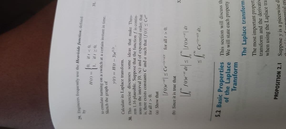 29. Engineers frequently use the Heaviside function, defined
by
H(t):
0, if t < 0,
1, ift 20
0,
to emulate turning on a switch at a certain instant in time.
Sketch the graph of
y(t) = H(t - 3)e 0.21.
Calculate its Laplace transform.
30. This exercise discusses some ideas that make Theo-
rem 1.16 plausible. Suppose that the function f is contin-
uous on the interval [0, ∞) and of exponential order; that
is, there exists constants C and a such that f(t)| ≤ Ceat
for all t > 0.
(a) Show that
|f(t)es | ≤ Ce-(-a)t for all t > 0.
(b) Since it is true that
√
dr| ≤ f \ƒ(1)e="| dr
five
f(t)e-st dt ≤
S
= f.° Ce-(s-a)t dt,
VI
31.
32
5.2 Basic Properties This section will discuss th
of the Laplace We will state each property
Transform
The Laplace transform
The most important property
transform and the derivativ
when using the Laplace tran
PROPOSITION 2.1 Suppose y is a piecewise d
tial orc