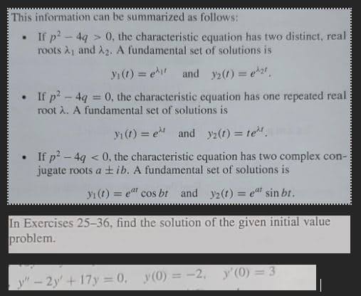 This information can be summarized as follows:
If p²-4q> 0, the characteristic equation has two distinct, real
roots A₁ and A₂. A fundamental set of solutions is
y₁ (t) = ₁ and 32(t) = e^2t
If p² - 4q = 0, the characteristic equation has one repeated real
root λ. A fundamental set of solutions is
.
₁ (t) = et and 2(t) = te
If p²-4g < 0, the characteristic equation has two complex con-
jugate roots a tib. A fundamental set of solutions is
y(t) = et cos bt and
y2(t) = eat sin bt.
In Exercises 25-36, find the solution of the given initial value
problem.
y"-2y+17y=0, y(0) = -2, y'(0)=3