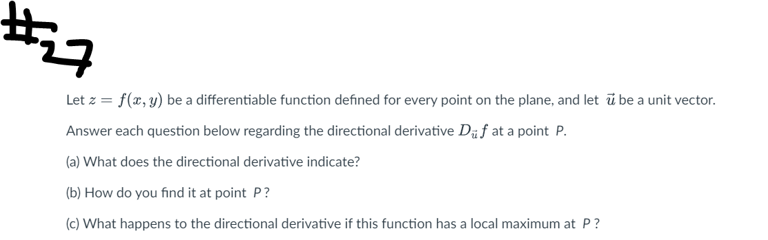 **Directional Derivatives in Multivariable Calculus**

---

### Problem #27

Let \( z = f(x, y) \) be a differentiable function defined for every point on the plane, and let \( \vec{u} \) be a unit vector.

Answer each question below regarding the directional derivative \( D_{\vec{u}} f \) at a point \( P \).

**(a) What does the directional derivative indicate?**

**(b) How do you find it at point \( P \)?**

**(c) What happens to the directional derivative if this function has a local maximum at \( P \)?**

---

This problem addresses the concept of directional derivatives, which measure the rate of change of a function in the direction of a given vector. It requires understanding and finding the directional derivative and analyzing its behavior at a local maximum within the given function.

---

Feel free to explore more information about the directional derivative, its calculation, and its applications in the provided sections.

---

[Next Section: Detailed Solutions with Examples]