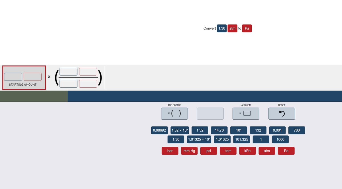 Convert 1.30
atm to Pa
STARTING AMOUNT
ADD FACTOR
ANSWER
RESET
* ( )
0.98692
1.32 x 105
1.32
14.70
105
132
0.001
760
1.30
1.01325 x 105
1.01325
101.325
1
1000
bar
mm Hg
psi
torr
kPa
atm
Pа
