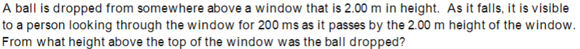 A ball is dropped from somewhere above a window that is 2.00 m in height. As it falls, it is visible
to a person looking through the window for 200 ms as it passes by the 2.00 m height of the window.
From what height above the top of the window was the ball dropped?
