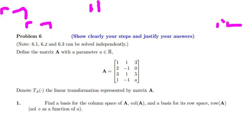 ^??
Problem 6
(Note: 6.1, 6.2 and 6.3 can be solved independently.)
Define the matrix A with a parameter a € R,
(Show clearly your steps and justify your answers)
1.
A =
[1
2
3
1
1
-1 0
1
305
a
!
Denote T₁() the linear transformation represented by matrix A.
Find a basis for the column space of A, col(A), and a basis for its row space, row(A)
(sol e as a function of a).