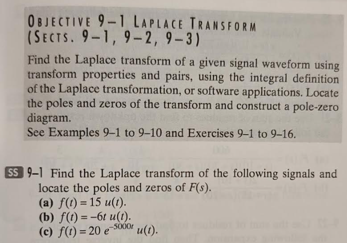 OBJECTIVE 9-1 LAPLACE TRANSFORM
(SECTS. 9-1, 9-2, 9-3)
Find the Laplace transform of a given signal waveform using
transform properties and pairs, using the integral definition
of the Laplace transformation, or software applications. Locate
the poles and zeros of the transform and construct a pole-zero
diagram.
See Examples 9-1 to 9-10 and Exercises 9-1 to 9-16.
SS 9-1 Find the Laplace transform of the following signals and
locate the poles and zeros of F(s).
(a) f(t) = 15 u(t).
(b) f(t)=-6t u(t).
(c) f(t)=20 e-5000t u(t).