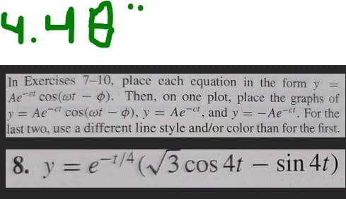 4.48"
In Exercises 7-10, place each equation in the form y
Ae-ct cos(wt ). Then, on one plot, place the graphs of
y = Ae* cos(wt - o), y = Ae-t, and y = -Ae-t. For the
last two, use a different line style and/or color than for the first.
8. y = e-¹/4 (√3 cos 4t - sin 4t)