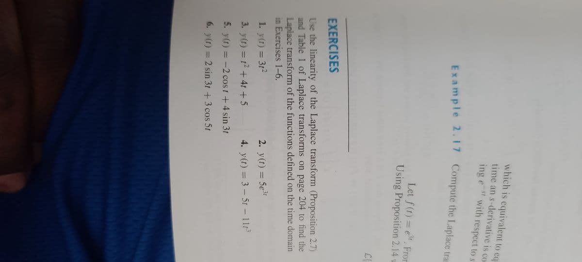 which is equivalent to equ
time an s-derivative is co
ingest with respect to s
Example 2.17 Compute the Laplace tra
3t
Let f(t)= et. From
Using Proposition 2.14 w
EXERCISES
Use the linearity of the Laplace transform (Proposition 2.7)
and Table 1 of Laplace transforms on page 204 to find the
Laplace transform of the functions defined on the time domain
in Exercises 1-6.
1. y(t) = 3t²
3. y(t) = 1² + 4t +5
5. y(t) = -2 cost + 4 sin 3t
6. y(t) = 2 sin 3t + 3 cos 5t
2. y(t) = 5e³
4. y(t) = 3-5t - 11t³
KKKKK
C{₁