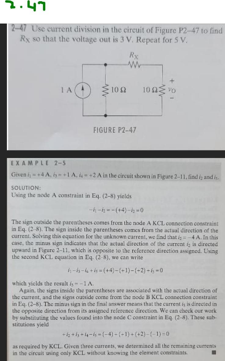 2.47
2-47 Use current division in the circuit of Figure P2-47 to find
Rx so that the voltage out is 3 V. Repeat for 5 V.
Rx
ΤΑ
1092
FIGURE P2-47
+
1002 VO
EXAMPLE 2-5
Given i = +4 A, i=+1 A, 4+2 A in the circuit shown in Figure 2-11, find i2 and is.
SOLUTION:
Using the node A constraint in Eq. (2-8) yields
-1₁-2=-(+4)-iz=0
The sign outside the parentheses comes from the node A KCL connection constraint
in Eq. (2-8). The sign inside the parentheses comes from the actual direction of the
current. Solving this equation for the unknown current, we find that i = -4 A. In this
case, the minus sign indicates that the actual direction of the current 2 is directed
upward in Figure 2-11, which is opposite to the reference direction assigned. Using
the second KCL equation in Eq. (2-8), we can write
in-is-i +i5-(+4)-(+1)-(+2) -=0
which yields the result is = -1 A.
Again, the signs inside the parentheses are associated with the actual direction of
the current, and the signs outside come from the node B KCL connection constraint
in Eq. (2-8). The minus sign in the final answer means that the current is is directed in
the opposite direction from its assigned reference direction. We can check our work
by substituting the values found into the node C constraint in Eq. (2-8). These sub-
stitutions yield
+12+13+14-15=(-4)-(-1)+(+2)-(-1)=0
as required by KCL. Given three currents, we determined all the remaining currents
in the circuit using only KCL without knowing the element constraints.