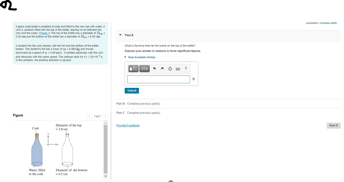 CUIISlans | renvuic TavIE
A glass soda bottle is emptied of soda and filled to the very top with water. A
cork is carefully fitted into the top of the bottle, leaving no air between the
cork and the water. (Figure 1) The top of the bottle has a diameter of Dtop =
2.00 cm and the bottom of the bottle has a diameter of Dpot = 6.50 cm
Part A
A student hits the cork sharply with her fist and the bottom of the bottle
breaks. The student's fist has
downward at a speed of vj = 5.00 m/s. It collides elastically with the cork
and rebounds with the same speed. The collision lasts for t= 1.20×10-4 s
In this problem, the positive direction is upward.
What is the force that her fist exerts on the top of the bottle?
mass of m = 0.480 kg and moves
Express your answer in newtons to three significant figures.
• View Available Hint(s)
ν ΑΣφ
N
Submit
Part B Complete previous part(s)
Part C Complete previous part(s)
Figure
1 of 1
Diameter of the top
= 2.0 cm
Provide Feedback
Next >
Cork
Diameter of the bottom
= 6.5 cm
Water, filled
to the cork

