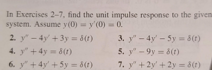 In Exercises 2-7, find the unit impulse response to the given
system. Assume y(0) = y'(0) = 0.
2. y" - 4y' + 3y = 8(t)
4. y" +4y= 8(t)
6. y" + 4y + 5y = 8(t)
3. y" - 4y' - 5y = 8 (t)
5. y" -9y = 8(t)
7. y" + 2y' + 2y = 8(t)