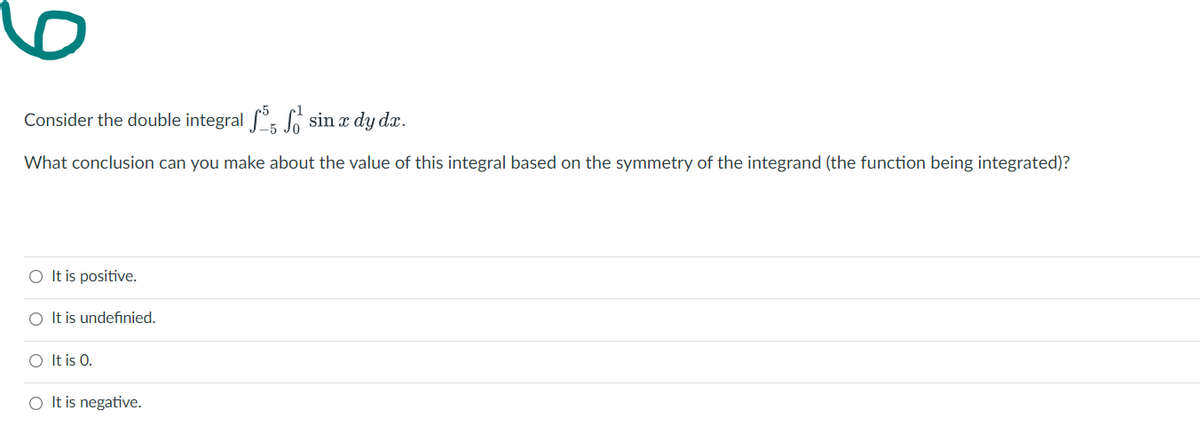 6.
Consider the double integral f°, sin a dy dx.
What conclusion can you make about the value of this integral based on the symmetry of the integrand (the function being integrated)?
O It is positive.
O It is undefınied.
O It is 0.
O It is negative.
