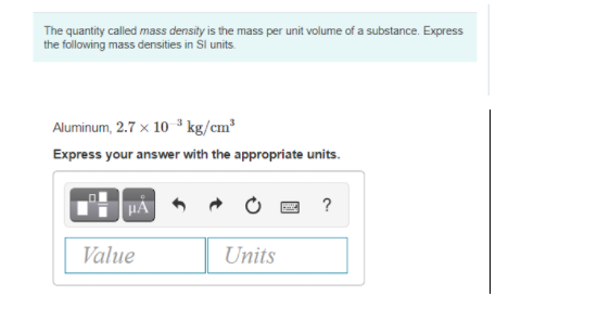 The quantity called mass density is the mass per unit volume of a substance. Express
the following mass densities in Sl units.
Aluminum, 2.7 x 10 ³ kg/cm³
Express your answer with the appropriate units.
HA
?
Value
Units
