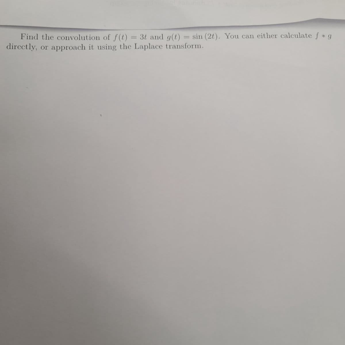 Find the convolution of f(t) = 3t and g(t) sin (2t). You can either calculate f * g
directly, or approach it using the Laplace transform.
=
