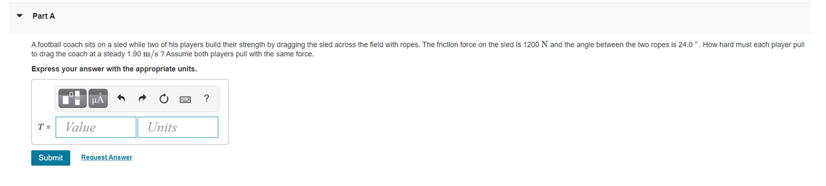 Part A
A football coach sits on a sled while two of his players build their strength by dragging the sled across the field with ropes. The friction force on the sled is 1200 N and the angle between the two ropes is 24.0 °. How hard must each player pull
to drag the coach at a steady 1.90 m/s ? Assume both players pull with the same force.
Express your answer with the appropriate units.
HÁ
T =
Value
Units
Submit
Request Answer
