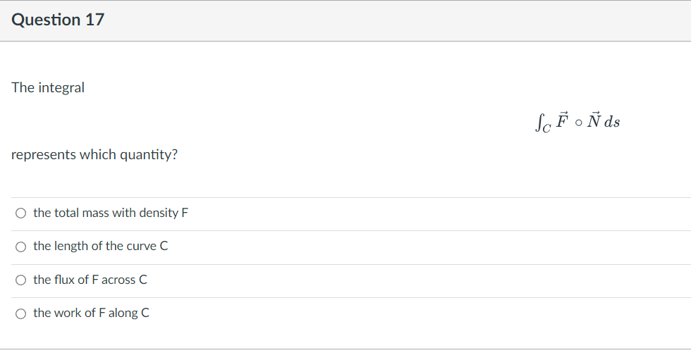 Question 17
The integral
represents which quantity?
O the total mass with density F
O the length of the curve C
O the flux of F across C
O the work of F along C
Sc FoÑ ds