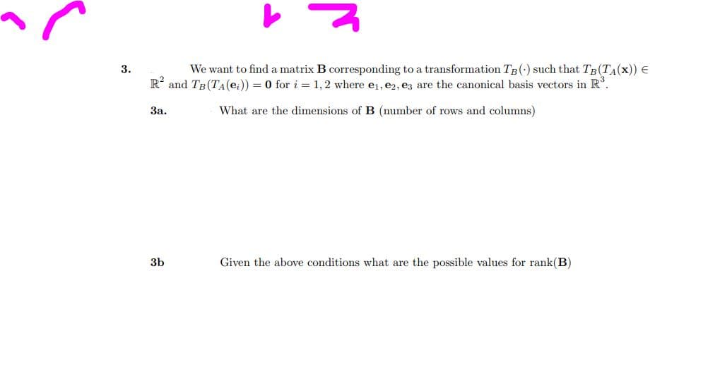 3.
We want to find a matrix B corresponding to a transformation TB (-) such that TB (TA(x)) =
R² and TB (TA (е₁)) = 0 for i = 1, 2 where e₁,e2, e3 are the canonical basis vectors in R³.
What are the dimensions of B (number of rows and columns)
3a.
3b
Given the above conditions what are the possible values for rank (B)