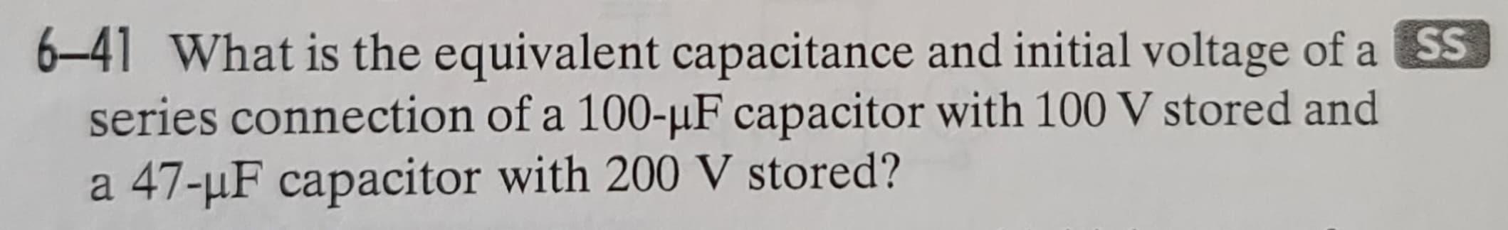 6-41 What is the equivalent capacitance and initial voltage of a SS
series connection of a 100-µF capacitor with 100 V stored and
a 47-μF capacitor with 200 V stored?